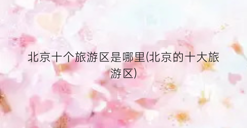 北京十个旅游区是哪里(北京的十大旅游区)