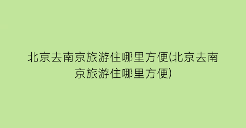 北京去南京旅游住哪里方便(北京去南京旅游住哪里方便)