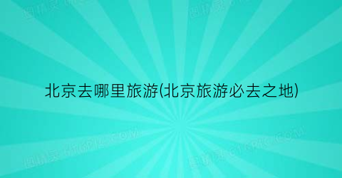 北京去哪里旅游(北京旅游必去之地)