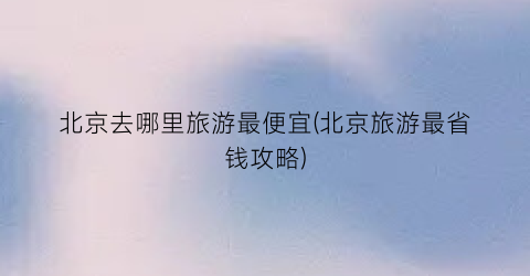 北京去哪里旅游最便宜(北京旅游最省钱攻略)
