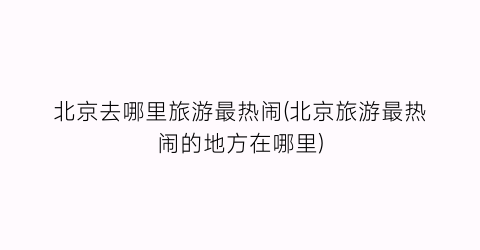 北京去哪里旅游最热闹(北京旅游最热闹的地方在哪里)