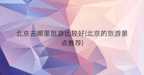 北京去哪里旅游比较好(北京的旅游景点推荐)
