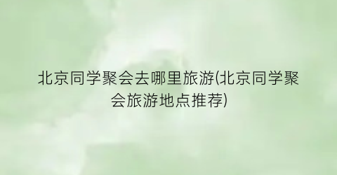 北京同学聚会去哪里旅游(北京同学聚会旅游地点推荐)