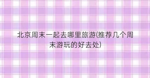 北京周末一起去哪里旅游(推荐几个周末游玩的好去处)