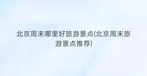 北京周末哪里好旅游景点(北京周末旅游景点推荐)