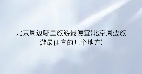 北京周边哪里旅游最便宜(北京周边旅游最便宜的几个地方)