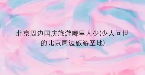 北京周边国庆旅游哪里人少(少人问世的北京周边旅游圣地)