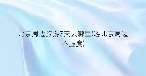 北京周边旅游3天去哪里(游北京周边不虚度)