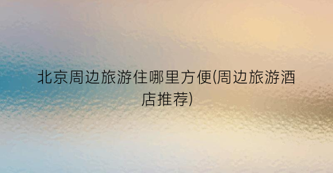 北京周边旅游住哪里方便(周边旅游酒店推荐)