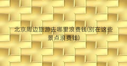 北京周边旅游去哪里浪费钱(别在这些景点浪费钱)