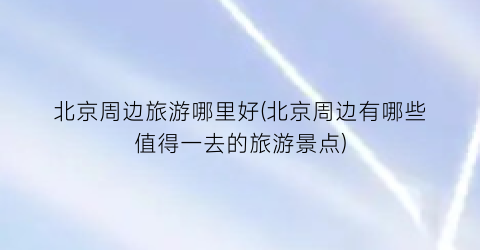 北京周边旅游哪里好(北京周边有哪些值得一去的旅游景点)