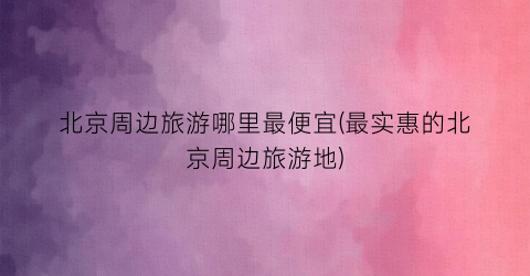 北京周边旅游哪里最便宜(最实惠的北京周边旅游地)