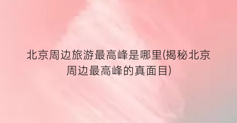 北京周边旅游最高峰是哪里(揭秘北京周边最高峰的真面目)