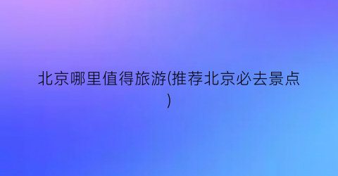 北京哪里值得旅游(推荐北京必去景点)