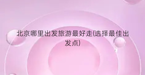 北京哪里出发旅游最好走(选择最佳出发点)