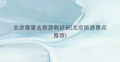 北京哪里去旅游啊好玩(北京旅游景点推荐)