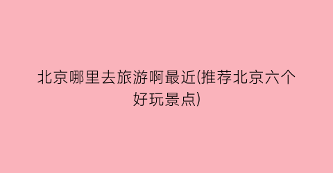 北京哪里去旅游啊最近(推荐北京六个好玩景点)