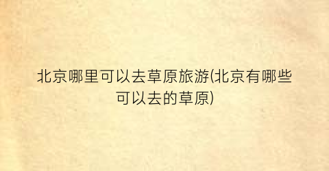 北京哪里可以去草原旅游(北京有哪些可以去的草原)