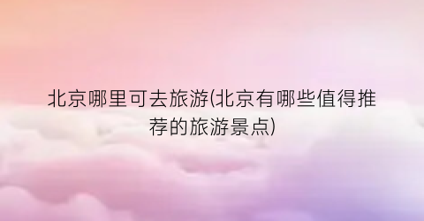 北京哪里可去旅游(北京有哪些值得推荐的旅游景点)
