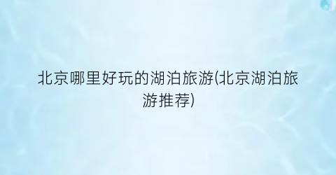北京哪里好玩的湖泊旅游(北京湖泊旅游推荐)