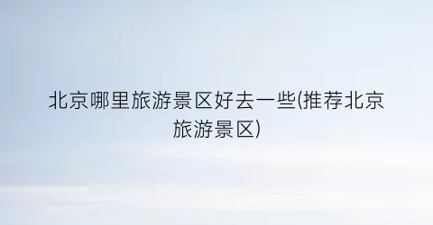 北京哪里旅游景区好去一些(推荐北京旅游景区)