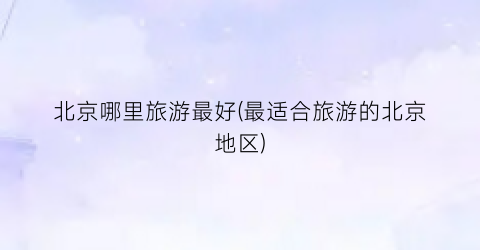 北京哪里旅游最好(最适合旅游的北京地区)