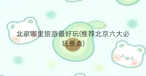 北京哪里旅游最好玩(推荐北京六大必玩景点)