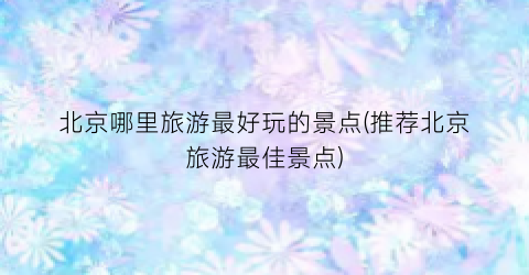 北京哪里旅游最好玩的景点(推荐北京旅游最佳景点)