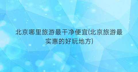 北京哪里旅游最干净便宜(北京旅游最实惠的好玩地方)