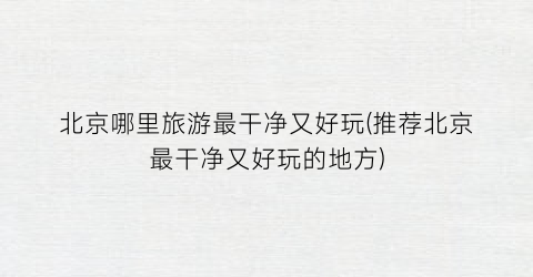 北京哪里旅游最干净又好玩(推荐北京最干净又好玩的地方)
