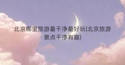 北京哪里旅游最干净最好玩(北京旅游景点干净有趣)