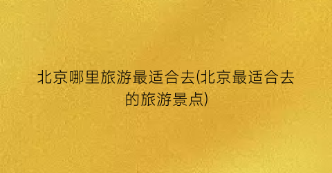 北京哪里旅游最适合去(北京最适合去的旅游景点)