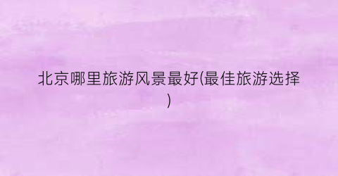 北京哪里旅游风景最好(最佳旅游选择)