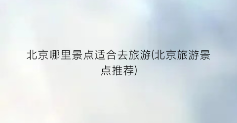 北京哪里景点适合去旅游(北京旅游景点推荐)