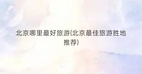 北京哪里最好旅游(北京最佳旅游胜地推荐)
