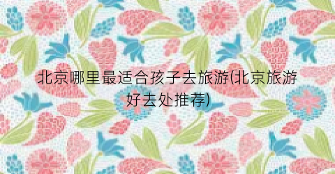 北京哪里最适合孩子去旅游(北京旅游好去处推荐)