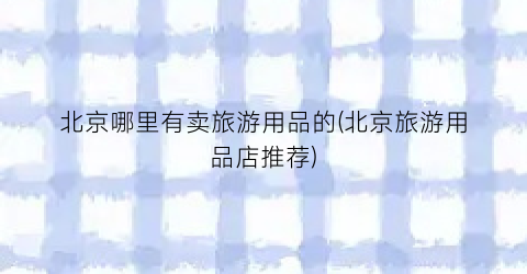 北京哪里有卖旅游用品的(北京旅游用品店推荐)