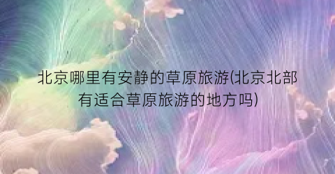 北京哪里有安静的草原旅游(北京北部有适合草原旅游的地方吗)