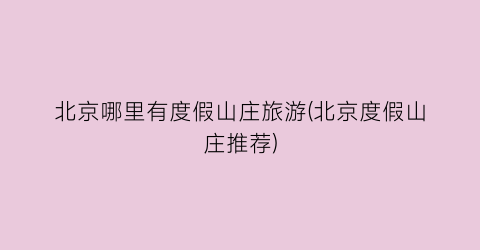 北京哪里有度假山庄旅游(北京度假山庄推荐)