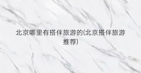 北京哪里有搭伴旅游的(北京搭伴旅游推荐)