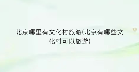 北京哪里有文化村旅游(北京有哪些文化村可以旅游)