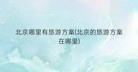 北京哪里有旅游方案(北京的旅游方案在哪里)