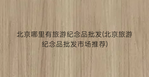 北京哪里有旅游纪念品批发(北京旅游纪念品批发市场推荐)