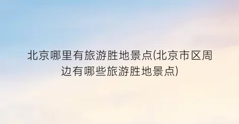 北京哪里有旅游胜地景点(北京市区周边有哪些旅游胜地景点)