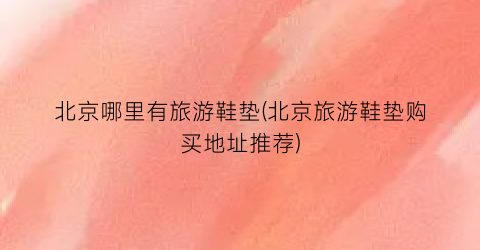 北京哪里有旅游鞋垫(北京旅游鞋垫购买地址推荐)
