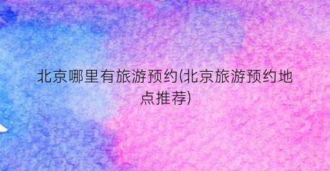 北京哪里有旅游预约(北京旅游预约地点推荐)