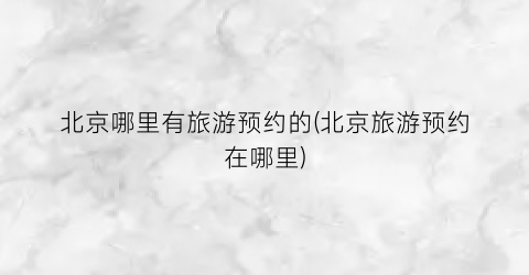 北京哪里有旅游预约的(北京旅游预约在哪里)
