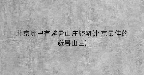 北京哪里有避暑山庄旅游(北京最佳的避暑山庄)