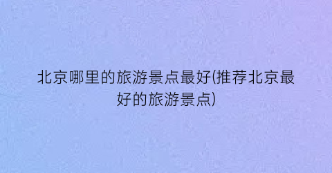 北京哪里的旅游景点最好(推荐北京最好的旅游景点)