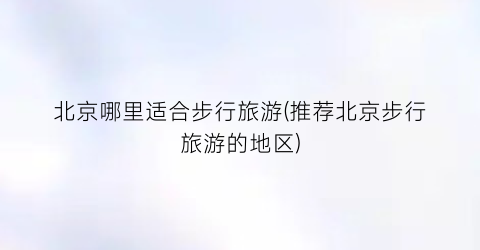 北京哪里适合步行旅游(推荐北京步行旅游的地区)